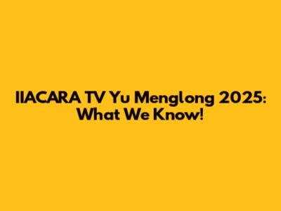 IIACARA TV Yu Menglong 2025: What We Know!