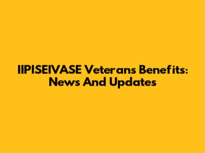 IIPISEIVASE Veterans Benefits: News And Updates