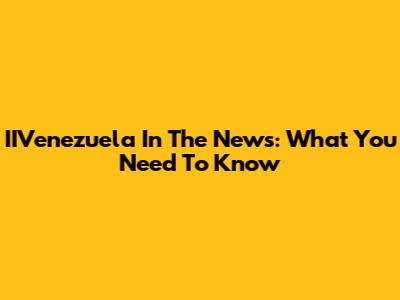 IIVenezuela In The News: What You Need To Know