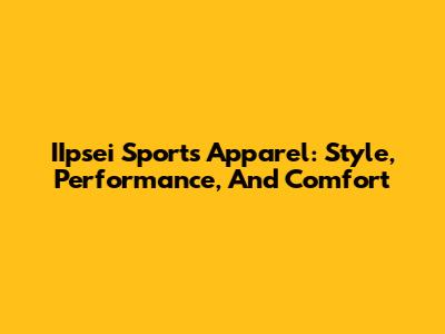 IIpsei Sports Apparel: Style, Performance, And Comfort