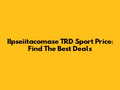 IIpseiitacomase TRD Sport Price: Find The Best Deals