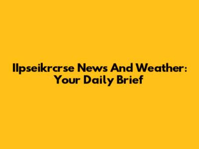IIpseikrcrse News And Weather: Your Daily Brief