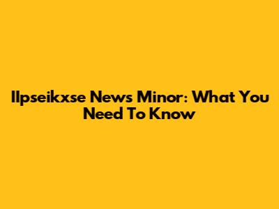IIpseikxse News Minor: What You Need To Know