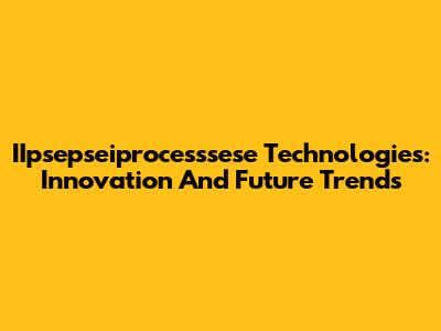 IIpsepseiprocesssese Technologies: Innovation And Future Trends