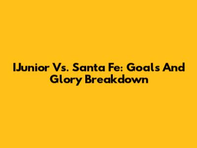 IJunior Vs. Santa Fe: Goals And Glory Breakdown