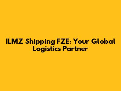 ILMZ Shipping FZE: Your Global Logistics Partner