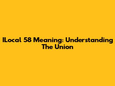 ILocal 58 Meaning: Understanding The Union
