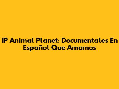 IP Animal Planet: Documentales En Español Que Amamos