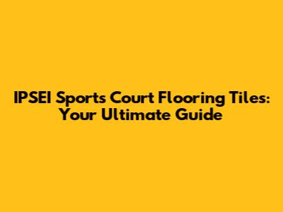 IPSEI Sports Court Flooring Tiles: Your Ultimate Guide