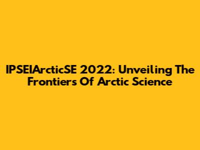 IPSEIArcticSE 2022: Unveiling The Frontiers Of Arctic Science