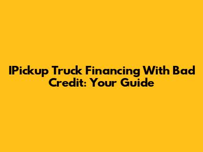 IPickup Truck Financing With Bad Credit: Your Guide