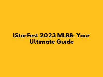 IStarFest 2023 MLBB: Your Ultimate Guide