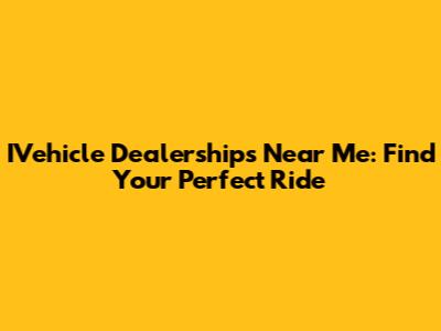 IVehicle Dealerships Near Me: Find Your Perfect Ride