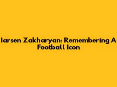 Iarsen Zakharyan: Remembering A Football Icon