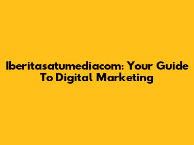 Iberitasatumediacom: Your Guide To Digital Marketing