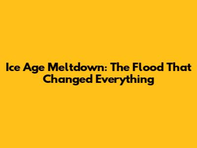 Ice Age Meltdown: The Flood That Changed Everything