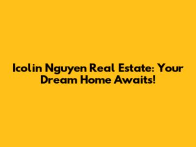 Icolin Nguyen Real Estate: Your Dream Home Awaits!