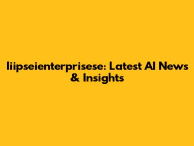 Iiipseienterprisese: Latest AI News & Insights