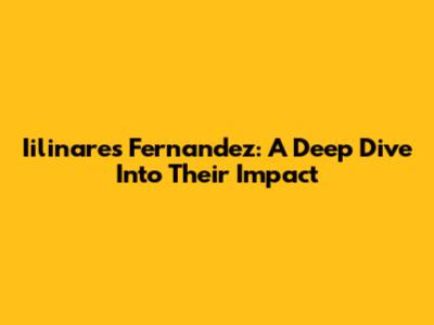 Iilinares Fernandez: A Deep Dive Into Their Impact