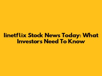Iinetflix Stock News Today: What Investors Need To Know