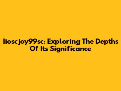 Iioscjoy99sc: Exploring The Depths Of Its Significance