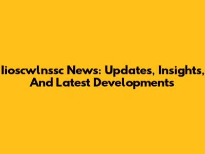 Iioscwlnssc News: Updates, Insights, And Latest Developments