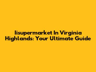 Iisupermarket In Virginia Highlands: Your Ultimate Guide