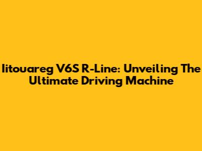Iitouareg V6S R-Line: Unveiling The Ultimate Driving Machine