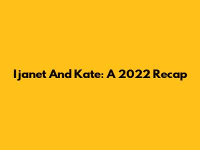 Ijanet And Kate: A 2022 Recap
