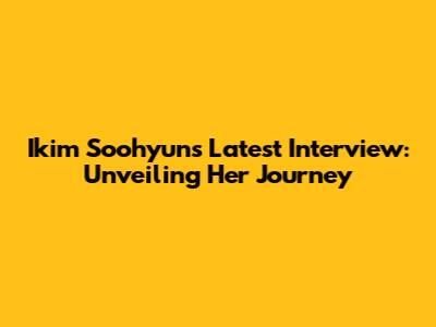Ikim Soohyun's Latest Interview: Unveiling Her Journey