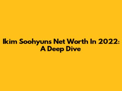 Ikim Soohyun's Net Worth In 2022: A Deep Dive