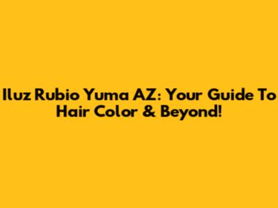 Iluz Rubio Yuma AZ: Your Guide To Hair Color & Beyond!