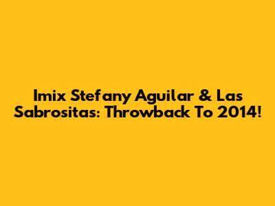 Imix Stefany Aguilar & Las Sabrositas: Throwback To 2014!