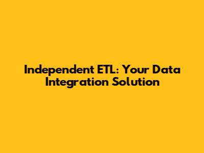 Independent ETL: Your Data Integration Solution