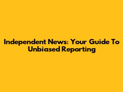 Independent News: Your Guide To Unbiased Reporting