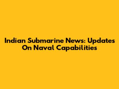 Indian Submarine News: Updates On Naval Capabilities