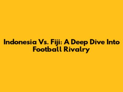 Indonesia Vs. Fiji: A Deep Dive Into Football Rivalry