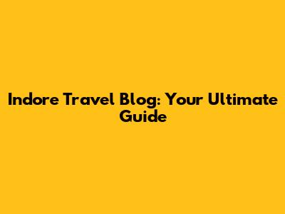 Indore Travel Blog: Your Ultimate Guide