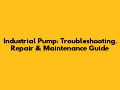 Industrial Pump: Troubleshooting, Repair & Maintenance Guide