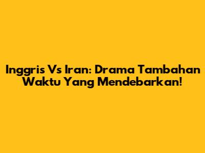 Inggris Vs Iran: Drama Tambahan Waktu Yang Mendebarkan!