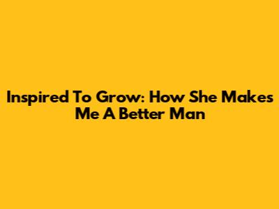 Inspired To Grow: How She Makes Me A Better Man