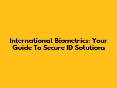 International Biometrics: Your Guide To Secure ID Solutions