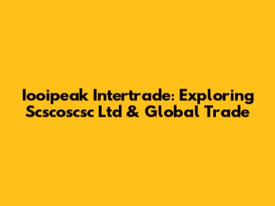 Iooipeak Intertrade: Exploring Scscoscsc Ltd & Global Trade