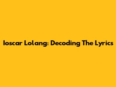 Ioscar Lolang: Decoding The Lyrics