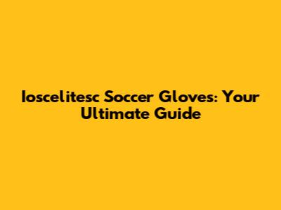 Ioscelitesc Soccer Gloves: Your Ultimate Guide