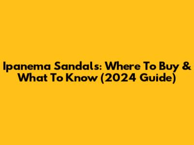Ipanema Sandals: Where To Buy & What To Know (2024 Guide)