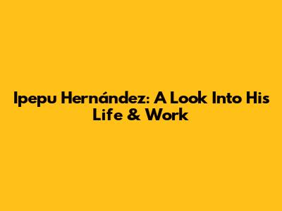 Ipepu Hernández: A Look Into His Life & Work