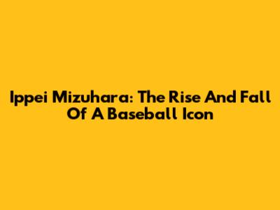 Ippei Mizuhara: The Rise And Fall Of A Baseball Icon