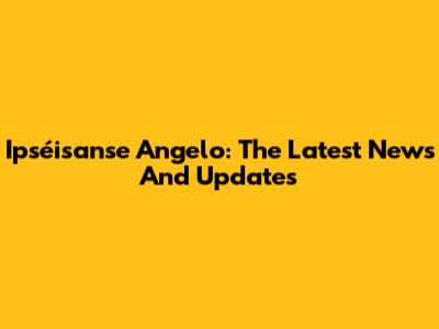 Ipséisanse Angelo: The Latest News And Updates