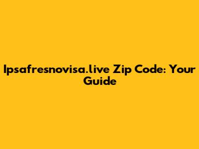 Ipsafresnovisa.live Zip Code: Your Guide